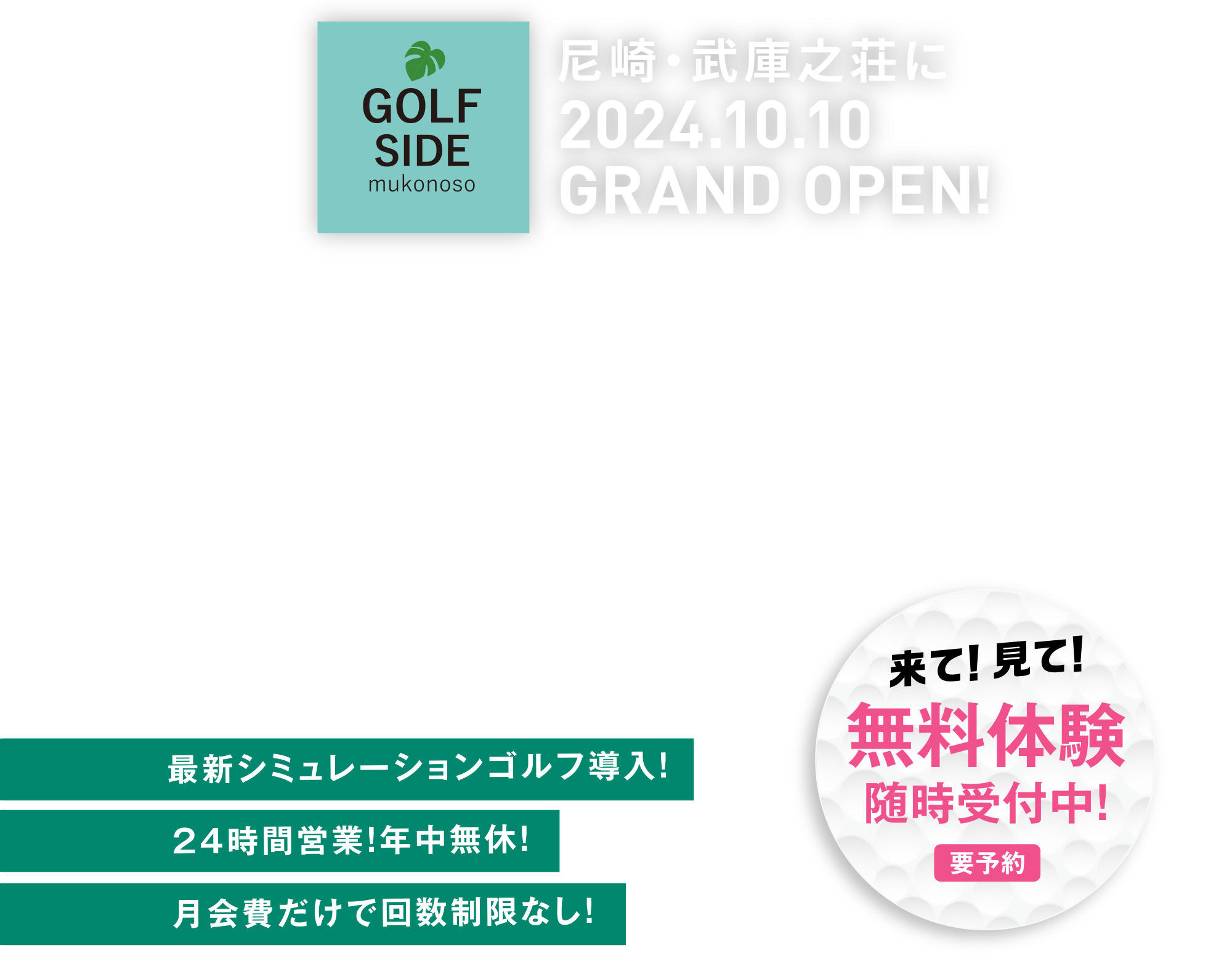 いつでも側にゴルフがある。そんな毎日がこの秋から実現します 10.10THU GRAND-OPEN! 最新シミュレーションゴルフ導入!24時間営業!年中無休!月会費だけでゴルフ打ち放題!10.1TUE PRE-OPEN 先行施設体験会 要予約